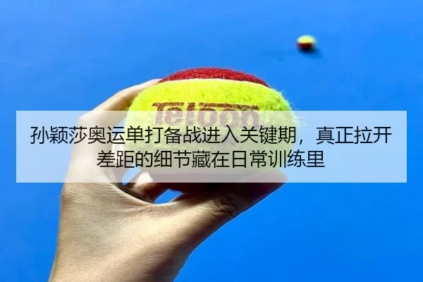 孙颖莎奥运单打备战进入关键期，真正拉开差距的细节藏在日常训练里